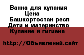 Ванна для купания › Цена ­ 300 - Башкортостан респ. Дети и материнство » Купание и гигиена   